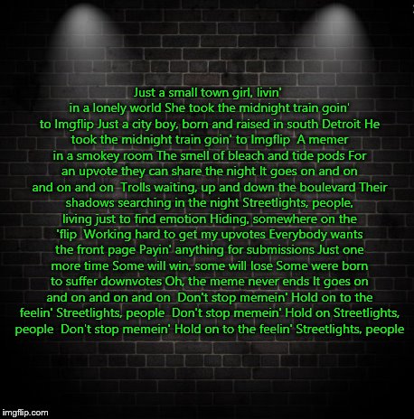 The Imgflip version of "Don't Stop Believing" by Journey (and I know it's cheesy)(also there's one in the comments with spacing) | Just a small town girl, livin' in a lonely world
She took the midnight train goin' to Imgflip
Just a city boy, born and raised in south Detroit
He took the midnight train goin' to Imgflip

A memer in a smokey room
The smell of bleach and tide pods
For an upvote they can share the night
It goes on and on and on and on

Trolls waiting, up and down the boulevard
Their shadows searching in the night
Streetlights, people, living just to find emotion
Hiding, somewhere on the 'flip

Working hard to get my upvotes
Everybody wants the front page
Payin' anything for submissions
Just one more time
Some will win, some will lose
Some were born to suffer downvotes
Oh, the meme never ends
It goes on and on and on and on

Don't stop memein'
Hold on to the feelin'
Streetlights, people

Don't stop memein'
Hold on
Streetlights, people

Don't stop memein'
Hold on to the feelin'
Streetlights, people | image tagged in music,journey,don't stop believing,imgflip | made w/ Imgflip meme maker