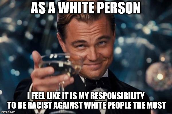 Leonardo Dicaprio Cheers Meme | AS A WHITE PERSON I FEEL LIKE IT IS MY RESPONSIBILITY TO BE RACIST AGAINST WHITE PEOPLE THE MOST | image tagged in memes,leonardo dicaprio cheers | made w/ Imgflip meme maker