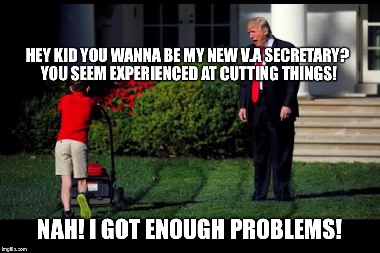 No one wants to be in my cabinet! | HEY KID YOU WANNA BE MY NEW V.A SECRETARY? YOU SEEM EXPERIENCED AT CUTTING THINGS! NAH! I GOT ENOUGH PROBLEMS! | image tagged in anti trump meme,nevertrump meme,va secretary fired,trump mueller | made w/ Imgflip meme maker