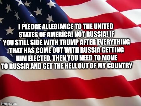 American flag | I PLEDGE ALLEGIANCE TO THE UNITED STATES OF AMERICA! NOT RUSSIA! IF YOU STILL SIDE WITH TRUMP AFTER EVERYTHING THAT HAS COME OUT WITH RUSSIA GETTING HIM ELECTED, THEN YOU NEED TO MOVE TO RUSSIA AND GET THE HELL OUT OF MY COUNTRY | image tagged in american flag,trump and russia,russian collusion | made w/ Imgflip meme maker
