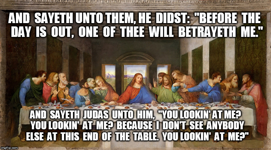 The Last Supper: Why is everybody looking at me? | AND  SAYETH UNTO THEM, HE  DIDST:  "BEFORE  THE  DAY  IS  OUT,  ONE  OF  THEE  WILL  BETRAYETH  ME."; AND  SAYETH  JUDAS  UNTO  HIM,  "YOU LOOKIN' AT ME?  YOU LOOKIN'  AT  ME?  BECAUSE  I  DON'T  SEE  ANYBODY  ELSE  AT  THIS  END  OF  THE  TABLE.  YOU LOOKIN'  AT  ME?" | image tagged in judas,jesus,jesus christ,easter,the last supper | made w/ Imgflip meme maker