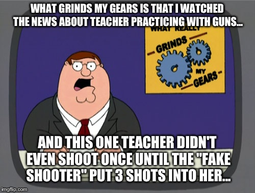 Peter Griffin News | WHAT GRINDS MY GEARS IS THAT I WATCHED THE NEWS ABOUT TEACHER PRACTICING WITH GUNS... AND THIS ONE TEACHER DIDN'T EVEN SHOOT ONCE UNTIL THE "FAKE SHOOTER" PUT 3 SHOTS INTO HER... | image tagged in memes,peter griffin news | made w/ Imgflip meme maker