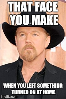 Trace Adkins - Face You Make | THAT FACE YOU MAKE; WHEN YOU LEFT SOMETHING TURNED ON AT HOME | image tagged in country,music,country music | made w/ Imgflip meme maker