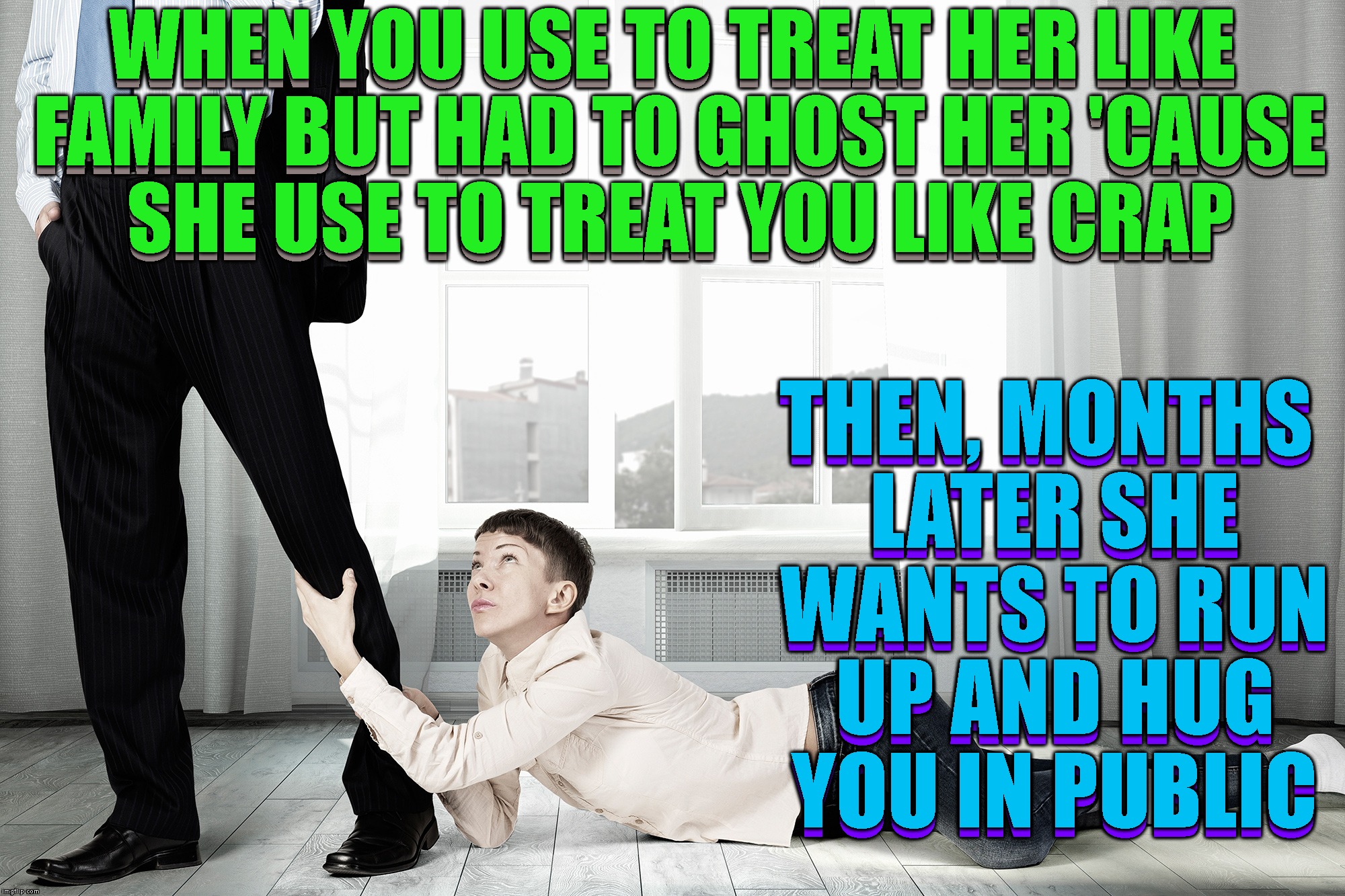 So, This Just Happened To Me At The Store Last Night | WHEN YOU USE TO TREAT HER LIKE FAMILY BUT HAD TO GHOST HER 'CAUSE SHE USE TO TREAT YOU LIKE CRAP; WHEN YOU USE TO TREAT HER LIKE FAMILY BUT HAD TO GHOST HER 'CAUSE SHE USE TO TREAT YOU LIKE CRAP; THEN, MONTHS LATER SHE WANTS TO RUN UP AND HUG YOU IN PUBLIC; THEN, MONTHS LATER SHE WANTS TO RUN UP AND HUG YOU IN PUBLIC | image tagged in ghosting,relationships,friendship,people,true story,leave me alone | made w/ Imgflip meme maker