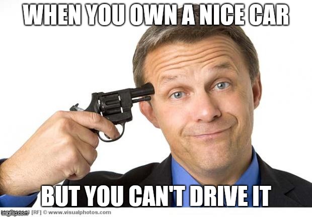 Gun to head | WHEN YOU OWN A NICE CAR; BUT YOU CAN'T DRIVE IT | image tagged in gun to head | made w/ Imgflip meme maker