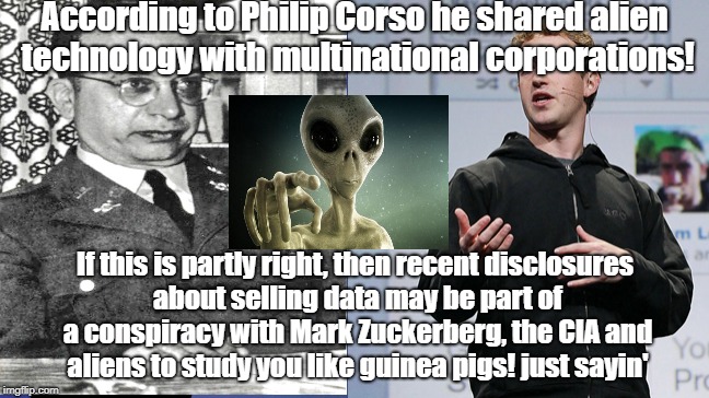 Zuckerberg conspiring with aliens? | According to Philip Corso he shared alien technology with multinational corporations! If this is partly right, then recent disclosures about selling data may be part of a conspiracy with Mark Zuckerberg, the CIA and aliens to study you like guinea pigs! just sayin' | image tagged in mark zuckerberg,aliens,ancient aliens,conspiracy,roswell | made w/ Imgflip meme maker
