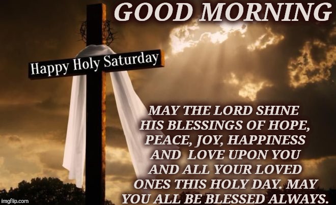 GOOD MORNING; MAY THE LORD SHINE HIS BLESSINGS OF HOPE, PEACE, JOY, HAPPINESS AND  LOVE
UPON YOU AND ALL YOUR LOVED ONES THIS HOLY DAY.
MAY YOU ALL BE BLESSED ALWAYS. | image tagged in saturday | made w/ Imgflip meme maker