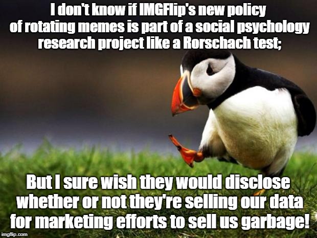 Unpopular Opinion Puffin Meme | I don't know if IMGFlip's new policy of rotating memes is part of a social psychology research project like a Rorschach test;; But I sure wish they would disclose whether or not they're selling our data for marketing efforts to sell us garbage! | image tagged in memes,unpopular opinion puffin | made w/ Imgflip meme maker