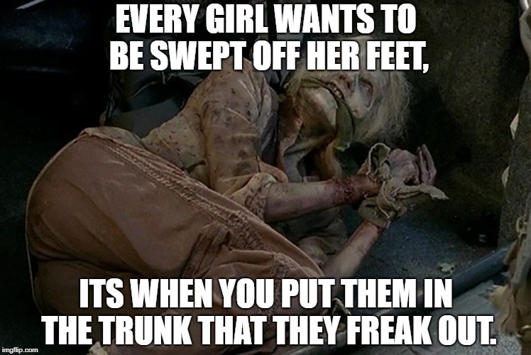 EVERY GIRL WANTS TO BE SWEPT OFF HER FEET, ITS WHEN YOU PUT THEM IN THE TRUNK THAT THEY FREAK OUT. | image tagged in funny,memes,dating,women,funny memes | made w/ Imgflip meme maker