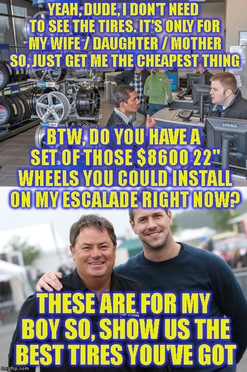 This Is What Real Misogyny Looks Like, Dudes Who Don't Want To Take Care Of Their Women But Treat Their Selves & Sons Like Gold | YEAH, DUDE, I DON'T NEED TO SEE THE TIRES. IT'S ONLY FOR MY WIFE / DAUGHTER / MOTHER SO, JUST GET ME THE CHEAPEST THING; BTW, DO YOU HAVE A SET OF THOSE $8600 22" WHEELS YOU COULD INSTALL ON MY ESCALADE RIGHT NOW? THESE ARE FOR MY BOY SO, SHOW US THE BEST TIRES YOU'VE GOT | image tagged in misogyny,men,jerks,narcissist,narcissism,love | made w/ Imgflip meme maker