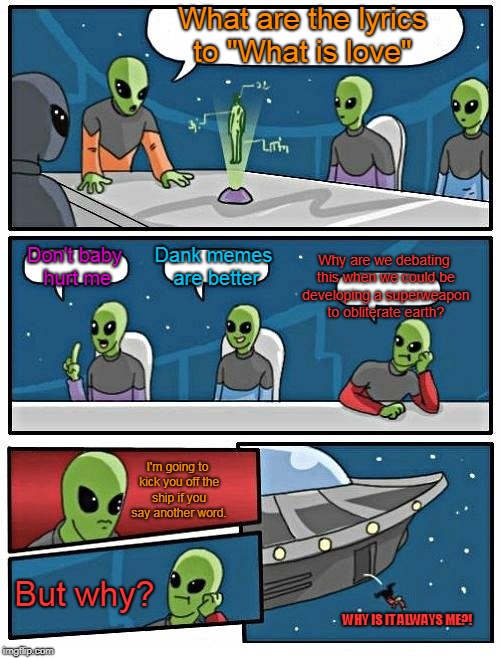 Alien Meeting Suggestion | What are the lyrics to "What is love"; Why are we debating this when we could be developing a superweapon to obliterate earth? Don't baby hurt me; Dank memes are better; I'm going to kick you off the ship if you say another word. But why? WHY IS IT ALWAYS ME?! | image tagged in memes,alien meeting suggestion | made w/ Imgflip meme maker