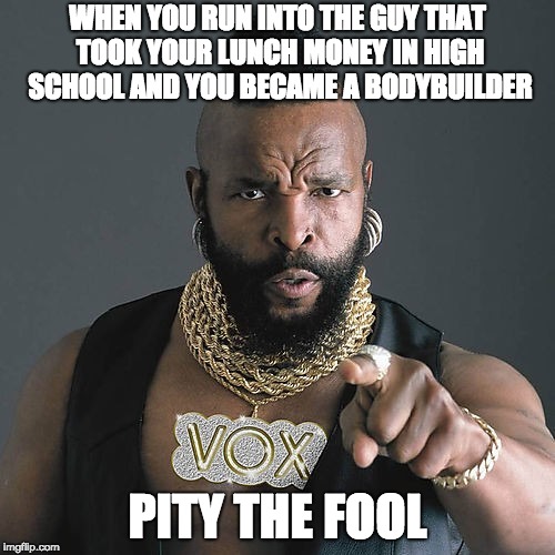 Mr T Pity The Fool Meme | WHEN YOU RUN INTO THE GUY THAT TOOK YOUR LUNCH MONEY IN HIGH SCHOOL AND YOU BECAME A BODYBUILDER; PITY THE FOOL | image tagged in memes,mr t pity the fool | made w/ Imgflip meme maker