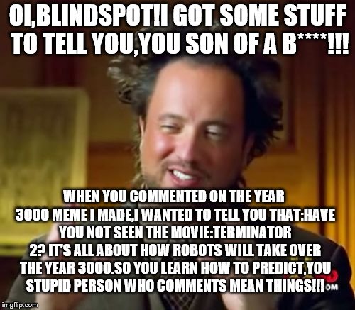 Ancient Aliens | OI,BLINDSPOT!I GOT SOME STUFF TO TELL YOU,YOU SON OF A B****!!! WHEN YOU COMMENTED ON THE YEAR 3000 MEME I MADE,I WANTED TO TELL YOU THAT:HAVE YOU NOT SEEN THE MOVIE:TERMINATOR 2?
IT'S ALL ABOUT HOW ROBOTS WILL TAKE OVER THE YEAR 3000.SO YOU LEARN HOW TO PREDICT,YOU STUPID PERSON WHO COMMENTS MEAN THINGS!!! | image tagged in memes,ancient aliens | made w/ Imgflip meme maker