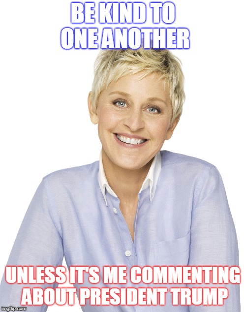 Ellen | BE KIND TO ONE ANOTHER; UNLESS IT'S ME COMMENTING ABOUT PRESIDENT TRUMP | image tagged in ellen | made w/ Imgflip meme maker