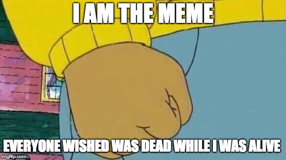Arthur Fist | I AM THE MEME; EVERYONE WISHED WAS DEAD WHILE I WAS ALIVE | image tagged in memes,arthur fist | made w/ Imgflip meme maker