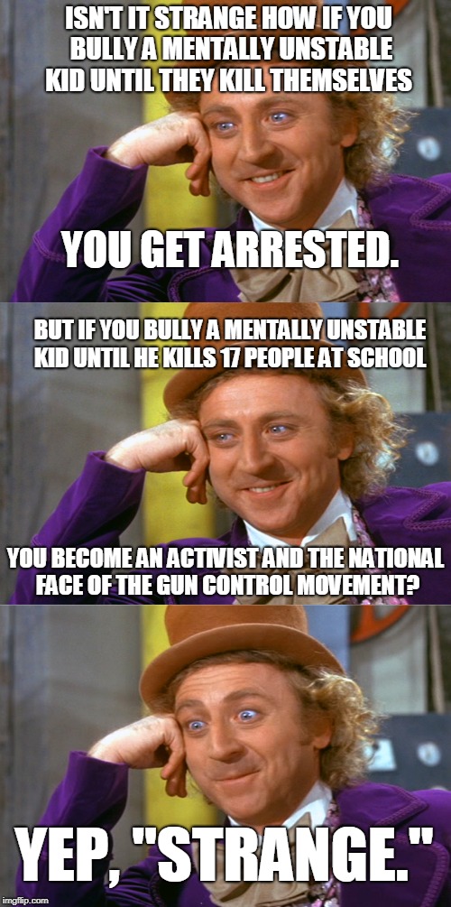 Strange times we live in... |  ISN'T IT STRANGE HOW IF YOU BULLY A MENTALLY UNSTABLE KID UNTIL THEY KILL THEMSELVES; YOU GET ARRESTED. BUT IF YOU BULLY A MENTALLY UNSTABLE KID UNTIL HE KILLS 17 PEOPLE AT SCHOOL; YOU BECOME AN ACTIVIST AND THE NATIONAL FACE OF THE GUN CONTROL MOVEMENT? YEP, "STRANGE." | image tagged in creepy condescending wonka stacked,gun control,school shooting,david hogg,march for our lives,memes | made w/ Imgflip meme maker