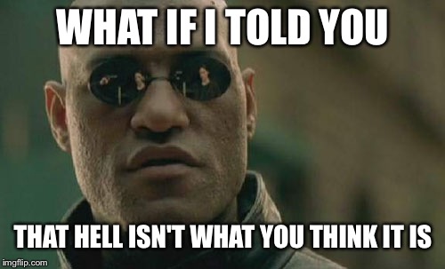 Matrix Morpheus Meme | WHAT IF I TOLD YOU THAT HELL ISN'T WHAT YOU THINK IT IS | image tagged in memes,matrix morpheus | made w/ Imgflip meme maker