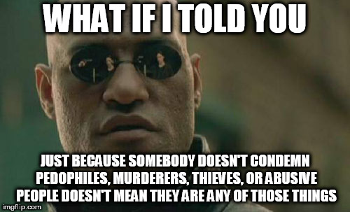 Matrix Morpheus | WHAT IF I TOLD YOU; JUST BECAUSE SOMEBODY DOESN'T CONDEMN PEDOPHILES, MURDERERS, THIEVES, OR ABUSIVE PEOPLE DOESN'T MEAN THEY ARE ANY OF THOSE THINGS | image tagged in memes,matrix morpheus,pedophile,murderer,thief,abuse | made w/ Imgflip meme maker