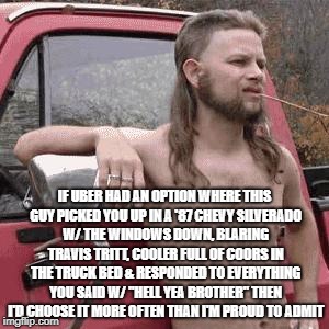 almost redneck | IF UBER HAD AN OPTION WHERE THIS GUY PICKED YOU UP IN A '87 CHEVY SILVERADO W/ THE WINDOWS DOWN, BLARING TRAVIS TRITT, COOLER FULL OF COORS IN THE TRUCK BED & RESPONDED TO EVERYTHING YOU SAID W/ "HELL YEA BROTHER" THEN I'D CHOOSE IT MORE OFTEN THAN I'M PROUD TO ADMIT | image tagged in almost redneck,redneck,uber,funny,country,beer | made w/ Imgflip meme maker