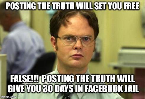 Dwight shrute | POSTING THE TRUTH WILL SET YOU FREE; FALSE!!!

POSTING THE TRUTH WILL GIVE YOU 30 DAYS IN FACEBOOK JAIL | image tagged in dwight shrute | made w/ Imgflip meme maker