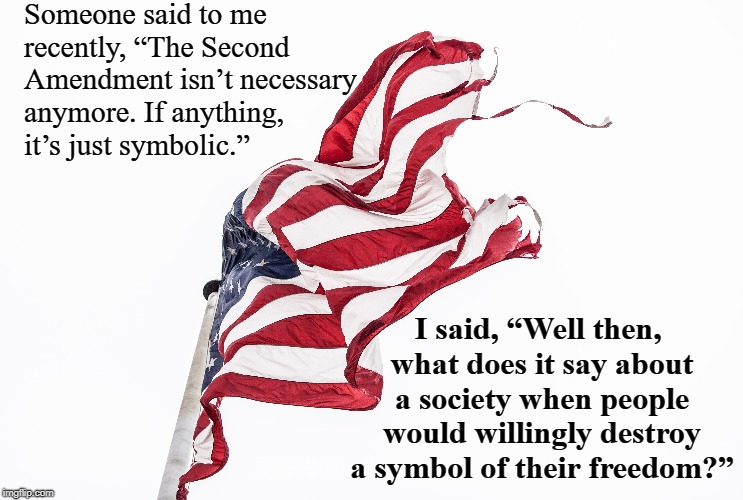 Someone said to me recently, “The Second Amendment isn’t necessary anymore. If anything, it’s just symbolic.”; I said, “Well then, what does it say about a society when people would willingly destroy a symbol of their freedom?” | made w/ Imgflip meme maker