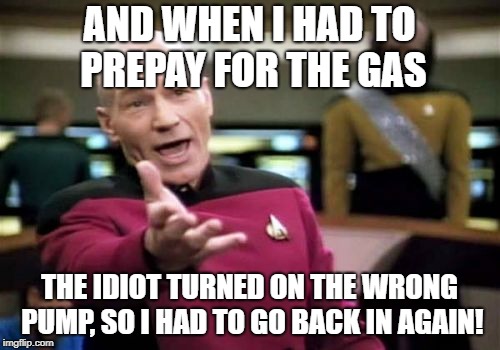 Picard Wtf Meme | AND WHEN I HAD TO PREPAY FOR THE GAS THE IDIOT TURNED ON THE WRONG PUMP, SO I HAD TO GO BACK IN AGAIN! | image tagged in memes,picard wtf | made w/ Imgflip meme maker