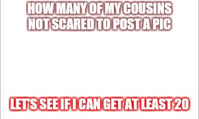 white background | HOW MANY OF MY COUSINS NOT SCARED TO POST A PIC; LET'S SEE IF I CAN GET AT LEAST 20 | image tagged in white background | made w/ Imgflip meme maker