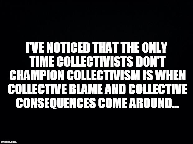 Black background | I'VE NOTICED THAT THE ONLY TIME COLLECTIVISTS DON'T CHAMPION COLLECTIVISM IS WHEN COLLECTIVE BLAME AND COLLECTIVE CONSEQUENCES COME AROUND... | image tagged in black background | made w/ Imgflip meme maker