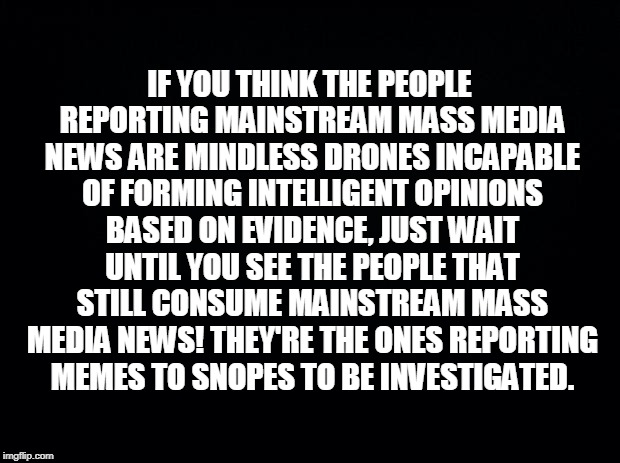 Black background | IF YOU THINK THE PEOPLE REPORTING MAINSTREAM MASS MEDIA NEWS ARE MINDLESS DRONES INCAPABLE OF FORMING INTELLIGENT OPINIONS BASED ON EVIDENCE, JUST WAIT UNTIL YOU SEE THE PEOPLE THAT STILL CONSUME MAINSTREAM MASS MEDIA NEWS! THEY'RE THE ONES REPORTING MEMES TO SNOPES TO BE INVESTIGATED. | image tagged in black background | made w/ Imgflip meme maker