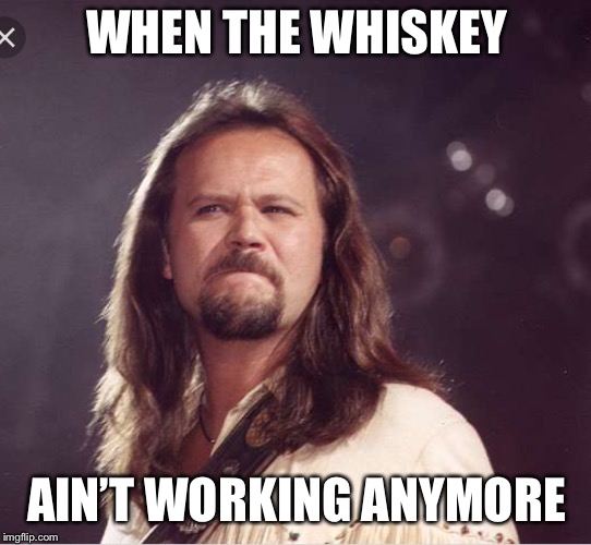 WHEN THE WHISKEY; AIN’T WORKING ANYMORE | image tagged in country music | made w/ Imgflip meme maker