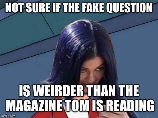 Kylie Futurama | NOT SURE IF THE FAKE QUESTION IS WEIRDER THAN THE MAGAZINE TOM IS READING | image tagged in kylie futurama | made w/ Imgflip meme maker