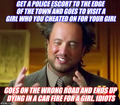 seeing off the johns mistake | GET A POLICE ESCORT TO THE EDGE OF THE TOWN AND GOES TO VISIT A GIRL WHO YOU CHEATED ON FOR YOUR GIRL; GOES ON THE WRONG ROAD AND ENDS UP DYING IN A CAR FIRE FOR A GIRL. IDIOTS | image tagged in memes,ancient aliens | made w/ Imgflip meme maker