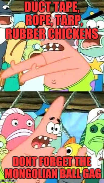 Put It Somewhere Else Patrick Meme | DUCT TAPE,  ROPE, TARP, RUBBER CHICKENS DONT FORGET THE MONGOLIAN BALL GAG | image tagged in memes,put it somewhere else patrick | made w/ Imgflip meme maker