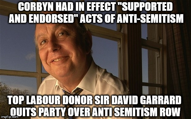 Corbyn anti-Semitism | CORBYN HAD IN EFFECT "SUPPORTED AND ENDORSED" ACTS OF ANTI-SEMITISM; TOP LABOUR DONOR SIR DAVID GARRARD QUITS PARTY OVER ANTI SEMITISM ROW | image tagged in corbyn eww,anti semitism,party of hate,sir david garrard,communist socialist,mcdonnell abbott | made w/ Imgflip meme maker