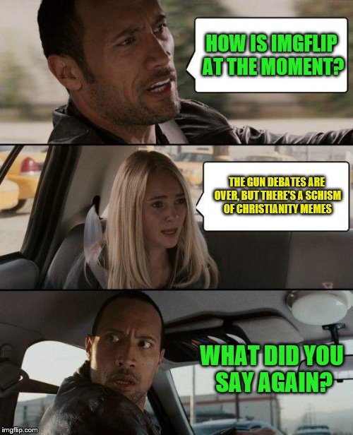 All hail the second coming of Christ! May he flood the front page with his Christian memes! | HOW IS IMGFLIP AT THE MOMENT? THE GUN DEBATES ARE OVER, BUT THERE'S A SCHISM OF CHRISTIANITY MEMES; WHAT DID YOU SAY AGAIN? | image tagged in memes,the rock driving,christian | made w/ Imgflip meme maker
