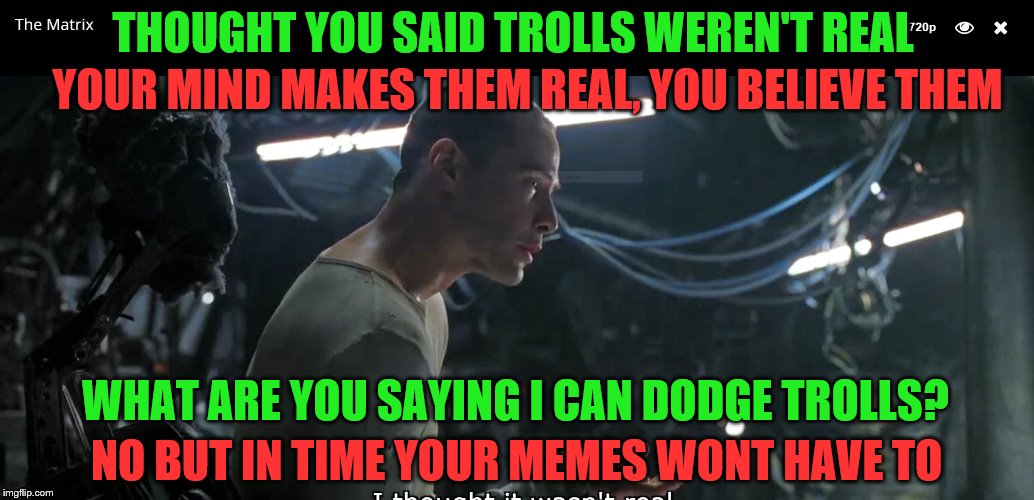 IMGFL-IX Trolls are not real | THOUGHT YOU SAID TROLLS WEREN'T REAL; YOUR MIND MAKES THEM REAL, YOU BELIEVE THEM; WHAT ARE YOU SAYING I CAN DODGE TROLLS? NO BUT IN TIME YOUR MEMES WONT HAVE TO | image tagged in imgflip users,meanwhile on imgflip,matrix,welcome to the matrix | made w/ Imgflip meme maker