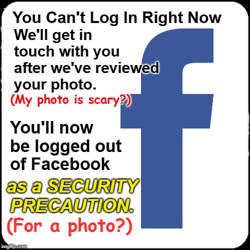 Facebook can't login-- Photo scary? | We'll get in touch with you after we've reviewed your photo. You Can't Log In Right Now; (My photo is scary?); You'll now be logged out of Facebook; as a SECURITY PRECAUTION. (For a photo?) | image tagged in facebook,can't login,security precaution | made w/ Imgflip meme maker