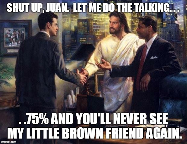 Business Deal Jesus | SHUT UP, JUAN.  LET ME DO THE TALKING. . . . .75% AND YOU'LL NEVER SEE MY LITTLE BROWN FRIEND AGAIN. | image tagged in business deal jesus | made w/ Imgflip meme maker