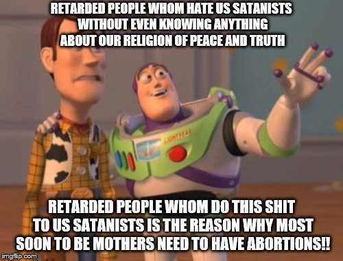 Don't hate us if you don't even know anything about us or our religion okay? Thanks | RETARDED PEOPLE WHOM HATE US SATANISTS WITHOUT EVEN KNOWING ANYTHING ABOUT OUR RELIGION OF PEACE AND TRUTH; RETARDED PEOPLE WHOM DO THIS SHIT TO US SATANISTS IS THE REASON WHY MOST SOON TO BE MOTHERS NEED TO HAVE ABORTIONS!! | image tagged in memes,x x everywhere | made w/ Imgflip meme maker