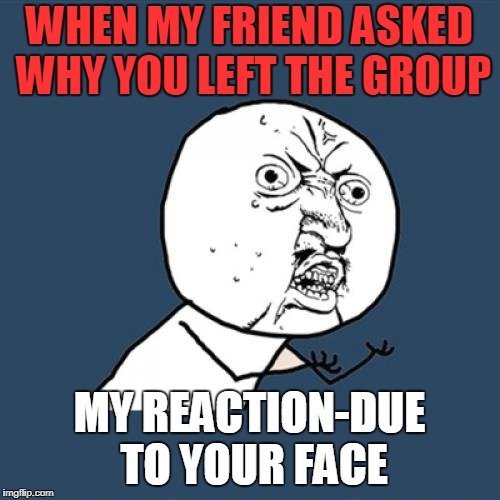 Y U No | WHEN MY FRIEND ASKED WHY YOU LEFT THE GROUP; MY REACTION-DUE TO YOUR FACE | image tagged in memes,y u no | made w/ Imgflip meme maker
