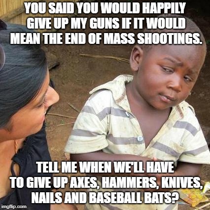 Third World Skeptical Kid Meme | YOU SAID YOU WOULD HAPPILY GIVE UP MY GUNS IF IT WOULD MEAN THE END OF MASS SHOOTINGS. TELL ME WHEN WE'LL HAVE TO GIVE UP AXES, HAMMERS, KNIVES, NAILS AND BASEBALL BATS? | image tagged in memes,third world skeptical kid | made w/ Imgflip meme maker