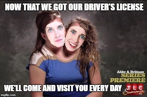 Overly Attached Conjoined Girlfriend | NOW THAT WE GOT OUR DRIVER'S LICENSE; WE'LL COME AND VISIT YOU EVERY DAY | image tagged in funny memes,conjoined twins,overly attached girlfriend | made w/ Imgflip meme maker