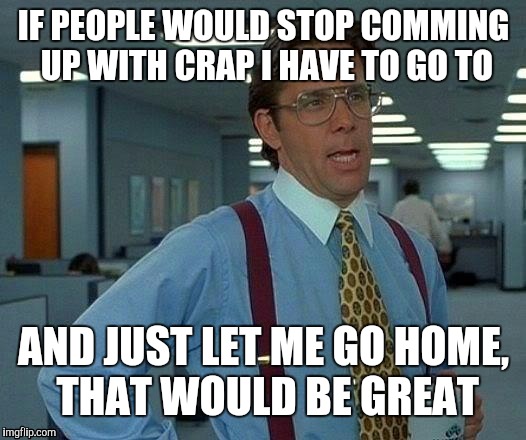That Would Be Great | IF PEOPLE WOULD STOP COMMING UP WITH CRAP I HAVE TO GO TO; AND JUST LET ME GO HOME, THAT WOULD BE GREAT | image tagged in memes,that would be great | made w/ Imgflip meme maker