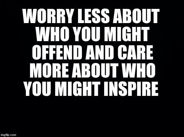 Black background | WORRY LESS ABOUT WHO YOU MIGHT OFFEND AND CARE MORE ABOUT WHO YOU MIGHT INSPIRE | image tagged in black background | made w/ Imgflip meme maker