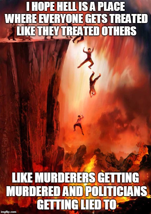 jumping into hell | I HOPE HELL IS A PLACE WHERE EVERYONE GETS TREATED LIKE THEY TREATED OTHERS; LIKE MURDERERS GETTING MURDERED AND POLITICIANS GETTING LIED TO | image tagged in jumping into hell | made w/ Imgflip meme maker
