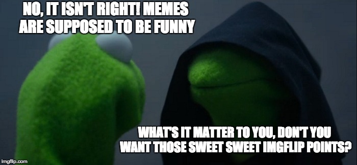 Evil Kermit Meme | NO, IT ISN'T RIGHT! MEMES ARE SUPPOSED TO BE FUNNY WHAT'S IT MATTER TO YOU, DON'T YOU WANT THOSE SWEET SWEET IMGFLIP POINTS? | image tagged in memes,evil kermit | made w/ Imgflip meme maker