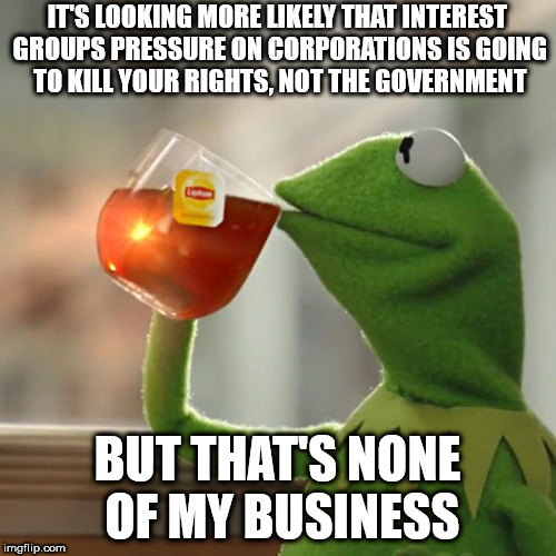 But That's None Of My Business Meme | IT'S LOOKING MORE LIKELY THAT INTEREST GROUPS PRESSURE ON CORPORATIONS IS GOING TO KILL YOUR RIGHTS, NOT THE GOVERNMENT; BUT THAT'S NONE OF MY BUSINESS | image tagged in memes,but thats none of my business,kermit the frog | made w/ Imgflip meme maker