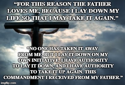 “FOR THIS REASON THE FATHER LOVES ME, BECAUSE I LAY DOWN MY LIFE SO THAT I MAY TAKE IT AGAIN." “NO ONE HAS TAKEN IT AWAY FROM ME, BUT I LAY  | made w/ Imgflip meme maker