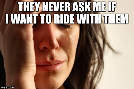 First World Problems Meme | THEY NEVER ASK ME IF I WANT TO RIDE WITH THEM | image tagged in memes,first world problems | made w/ Imgflip meme maker