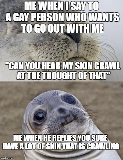 How Rude! | ME WHEN I SAY TO A GAY PERSON WHO WANTS TO GO OUT WITH ME; "CAN YOU HEAR MY SKIN CRAWL AT THE THOUGHT OF THAT"; ME WHEN HE REPLIES YOU SURE HAVE A LOT OF SKIN THAT IS CRAWLING | image tagged in funny,meme,gay jokes,awkward moment sealion,satisfied seal | made w/ Imgflip meme maker